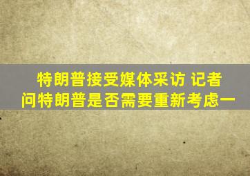 特朗普接受媒体采访 记者问特朗普是否需要重新考虑一